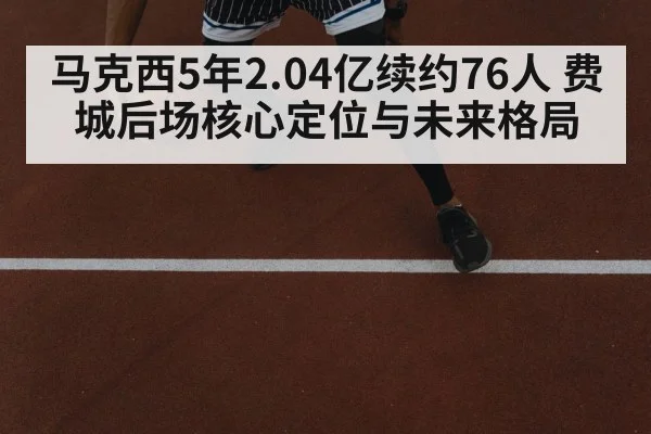 马克西5年2.04亿续约76人 费城后场核心定位与未来格局
